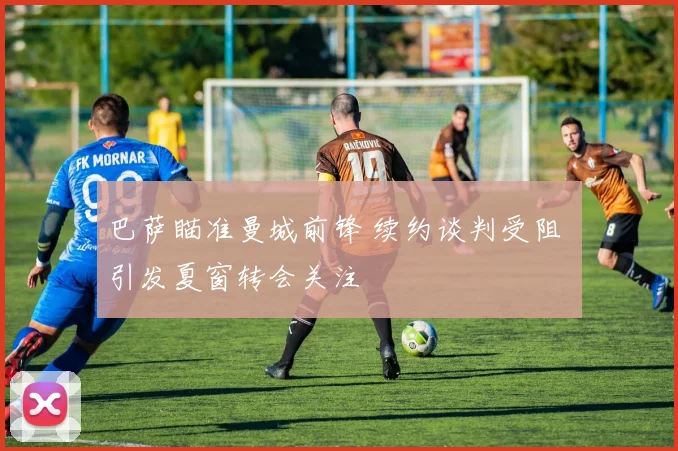 巴萨瞄准曼城前锋 续约谈判受阻 引发夏窗转会关注