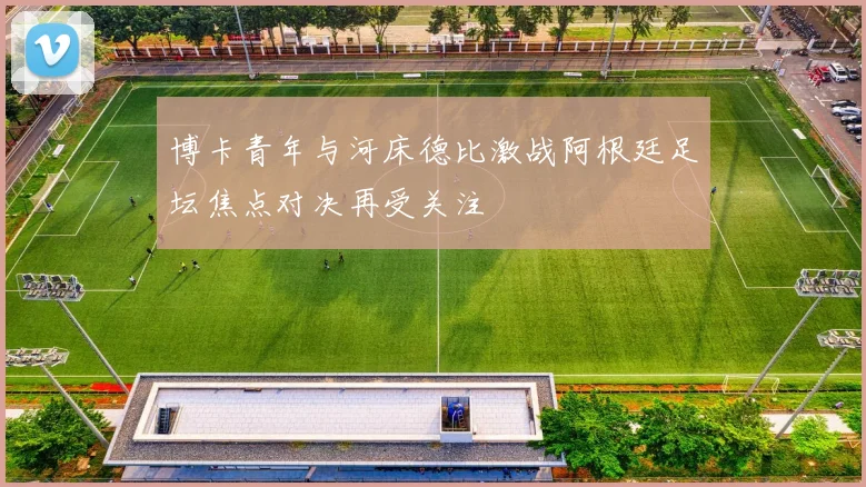 博卡青年与河床德比激战阿根廷足坛焦点对决再受关注