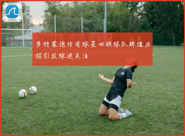 多特蒙德传奇球星回顾球队辉煌历程引发球迷关注