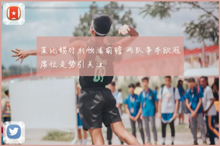 莱比锡对利物浦前瞻 两队争夺欧冠席位走势引关注