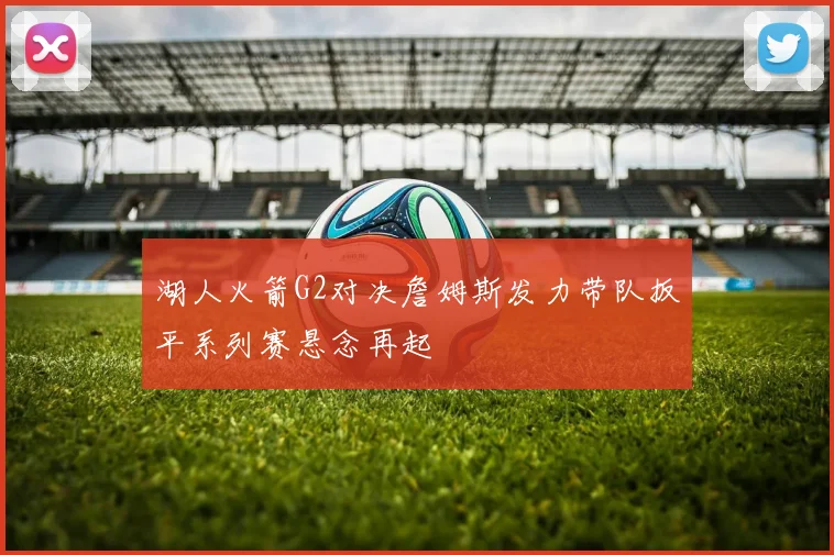 湖人火箭G2对决詹姆斯发力带队扳平系列赛悬念再起