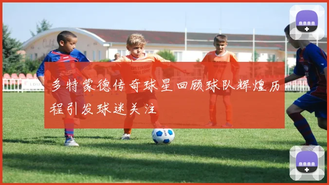 多特蒙德传奇球星回顾球队辉煌历程引发球迷关注