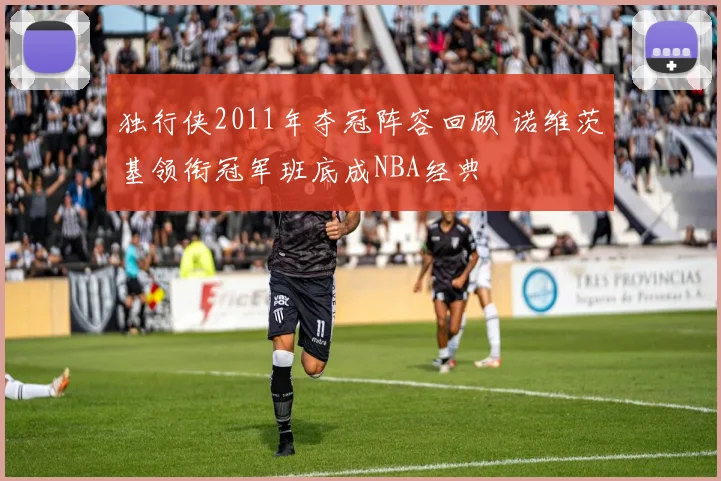 独行侠2011年夺冠阵容回顾 诺维茨基领衔冠军班底成NBA经典