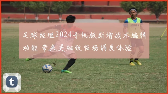 足球经理2024手机版新增战术编辑功能 带来更细致临场调度体验