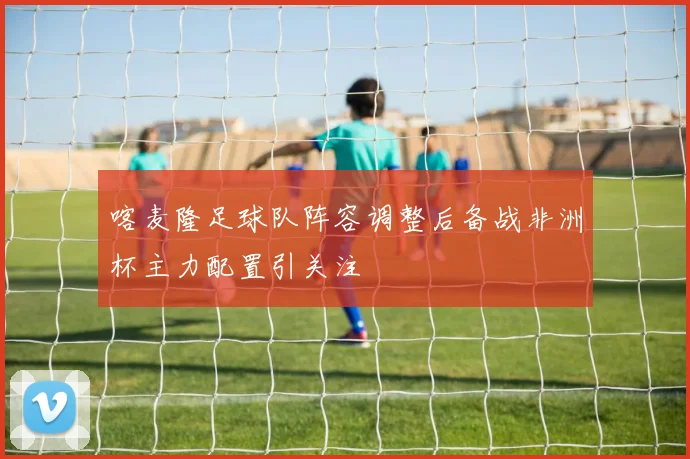 喀麦隆足球队阵容调整后备战非洲杯主力配置引关注