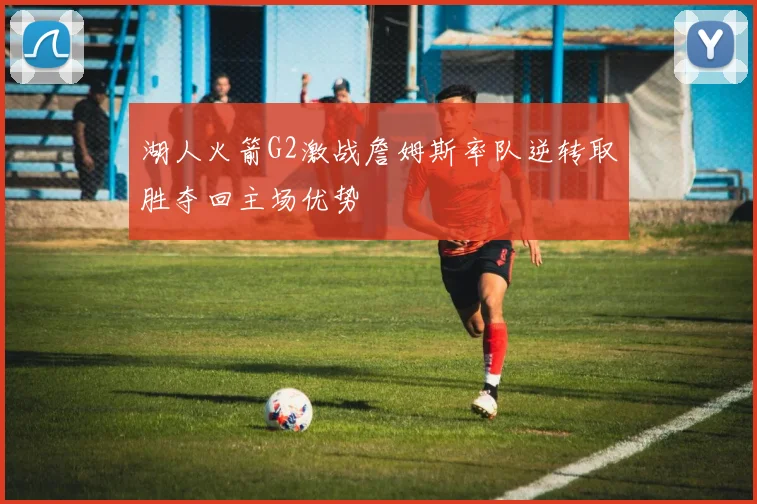 湖人火箭G2激战詹姆斯率队逆转取胜夺回主场优势
