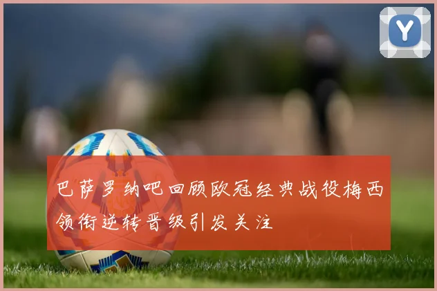 巴萨罗纳吧回顾欧冠经典战役梅西领衔逆转晋级引发关注