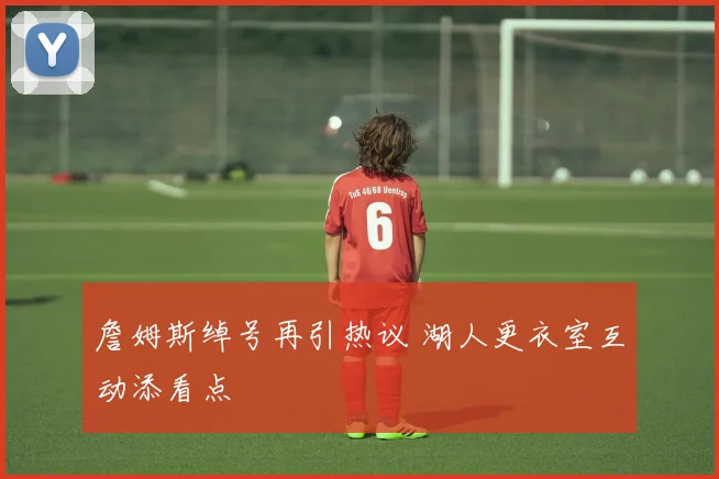 詹姆斯绰号再引热议 湖人更衣室互动添看点