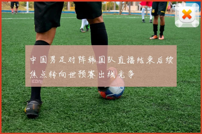 中国男足对阵韩国队直播结束后续焦点转向世预赛出线竞争