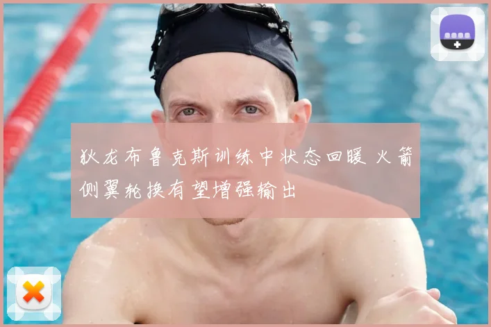 狄龙布鲁克斯训练中状态回暖 火箭侧翼轮换有望增强输出