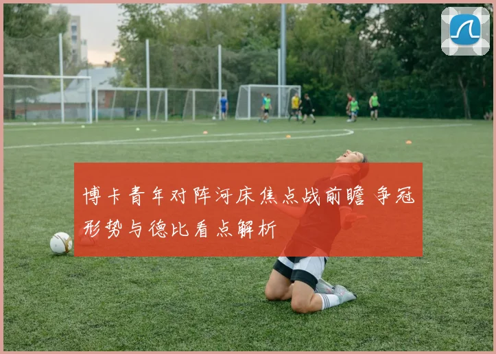 博卡青年对阵河床焦点战前瞻 争冠形势与德比看点解析