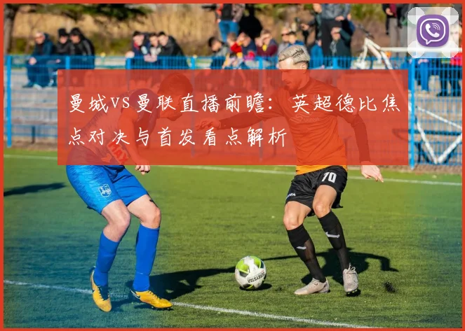 曼城vs曼联直播前瞻:英超德比焦点对决与首发看点解析