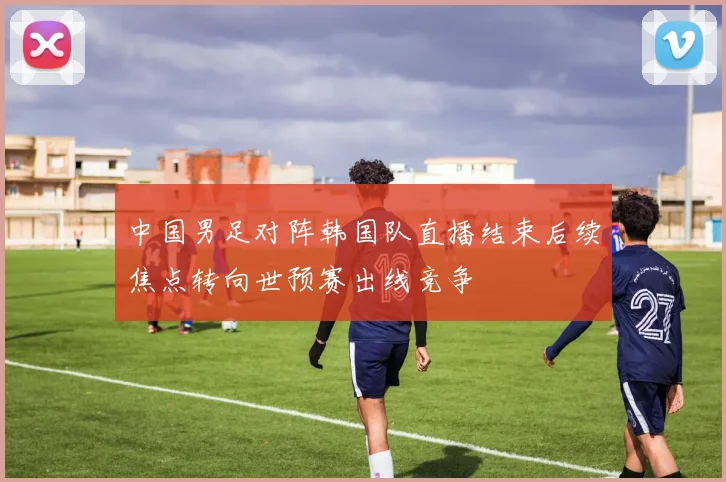 中国男足对阵韩国队直播结束后续焦点转向世预赛出线竞争