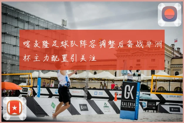 喀麦隆足球队阵容调整后备战非洲杯主力配置引关注