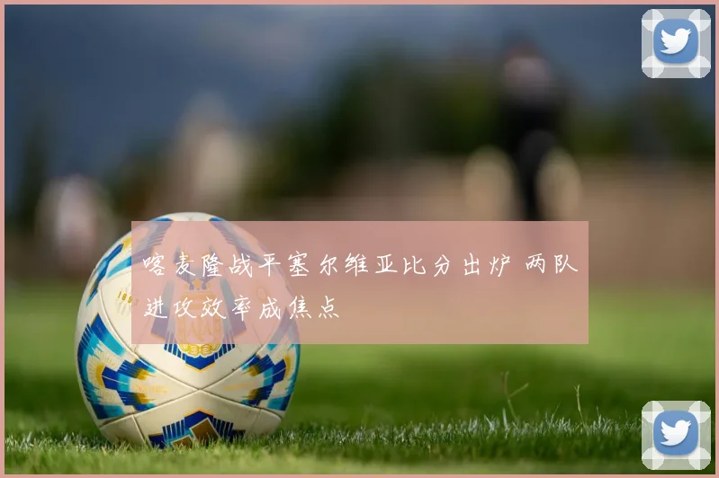 喀麦隆战平塞尔维亚比分出炉 两队进攻效率成焦点