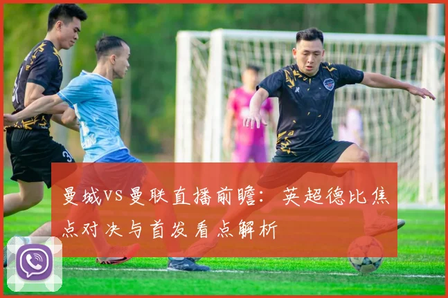 曼城vs曼联直播前瞻：英超德比焦点对决与首发看点解析
