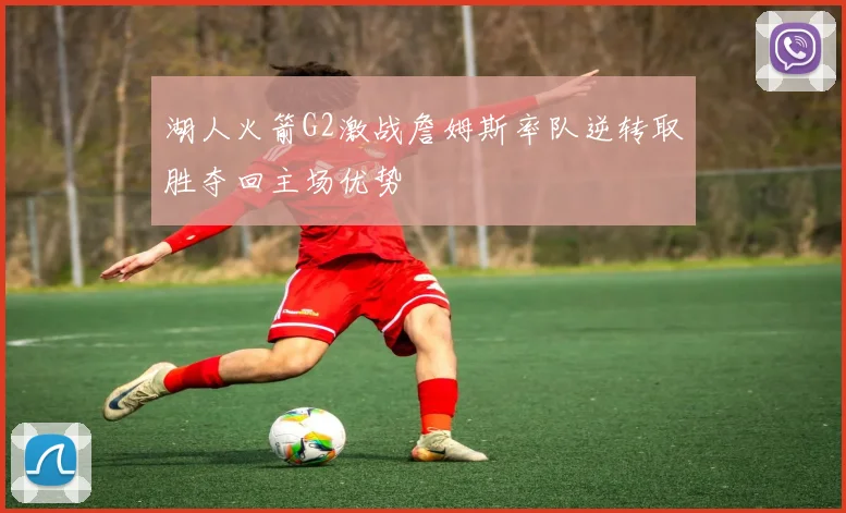 湖人火箭G2激战詹姆斯率队逆转取胜夺回主场优势