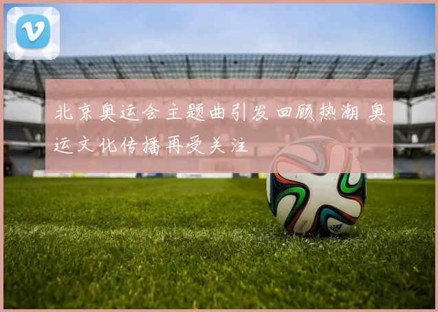 北京奥运会主题曲引发回顾热潮 奥运文化传播再受关注