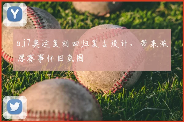 aj7奥运复刻回归复古设计，带来浓厚赛事怀旧氛围