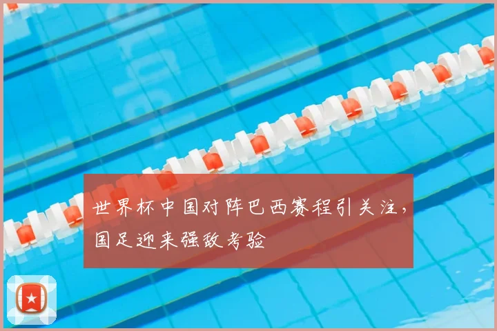 世界杯中国对阵巴西赛程引关注，国足迎来强敌考验