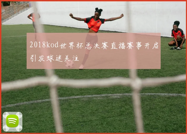 2018kod世界杯总决赛直播赛事开启引发球迷关注