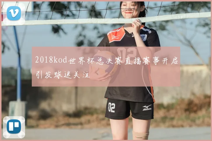 2018kod世界杯总决赛直播赛事开启引发球迷关注