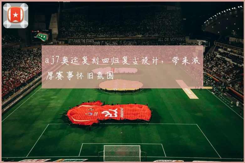 aj7奥运复刻回归复古设计,带来浓厚赛事怀旧氛围